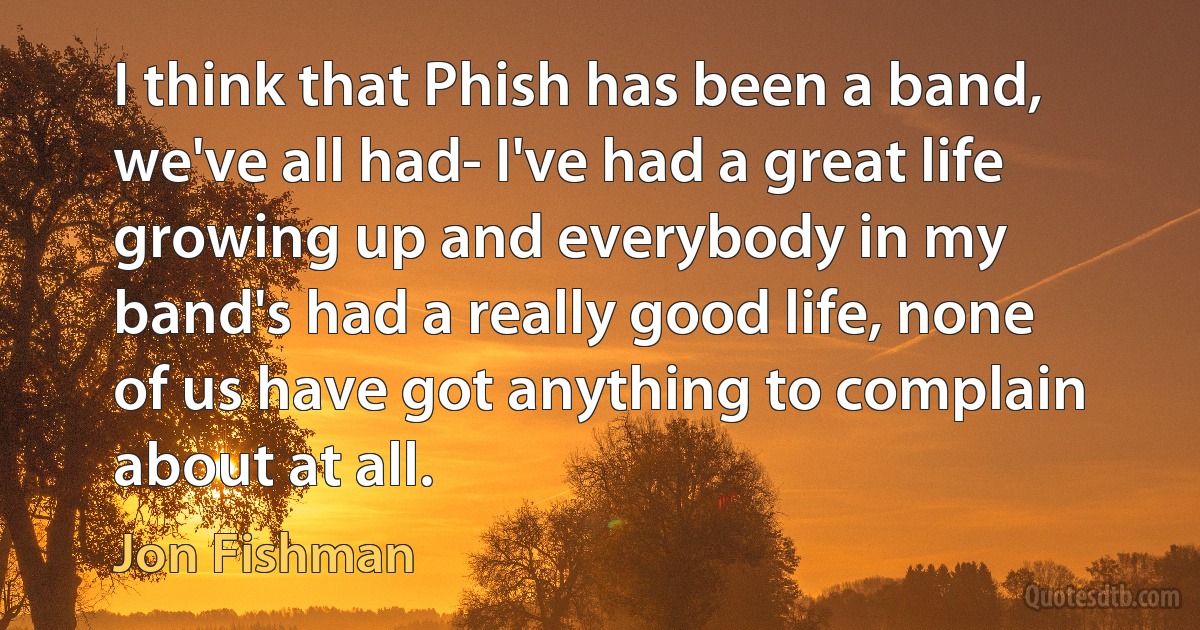 I think that Phish has been a band, we've all had- I've had a great life growing up and everybody in my band's had a really good life, none of us have got anything to complain about at all. (Jon Fishman)