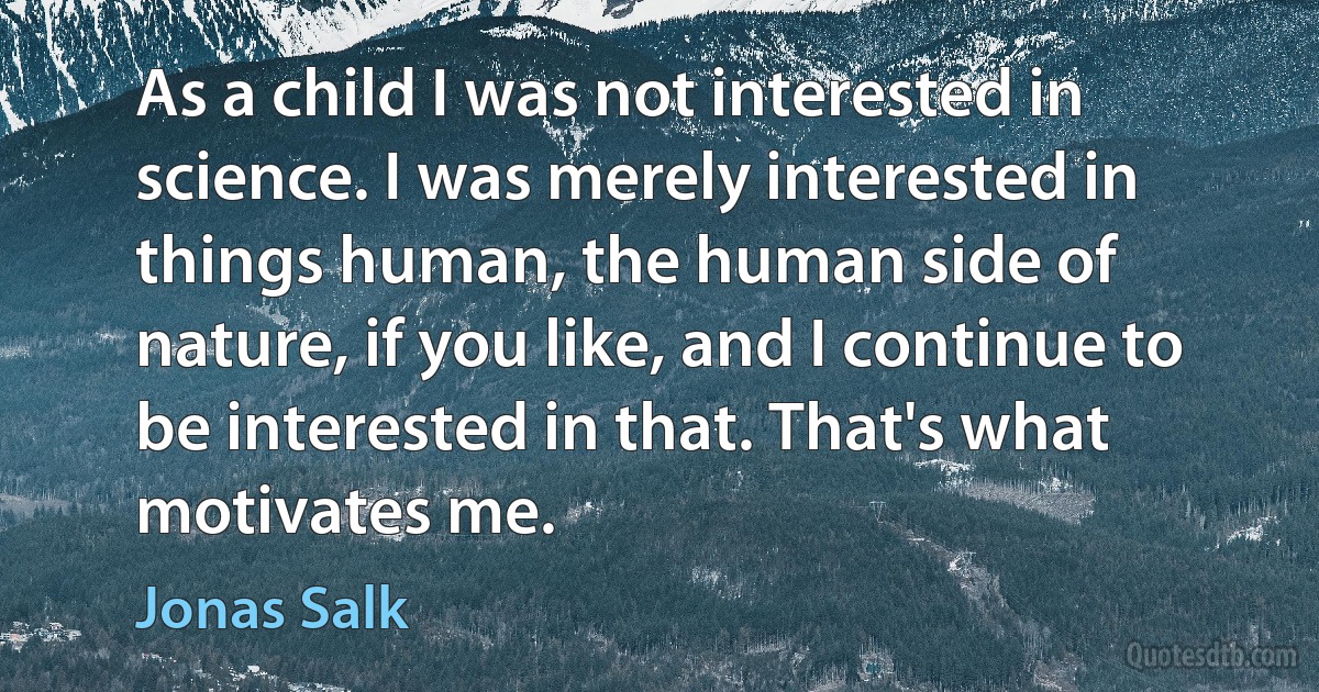 As a child I was not interested in science. I was merely interested in things human, the human side of nature, if you like, and I continue to be interested in that. That's what motivates me. (Jonas Salk)