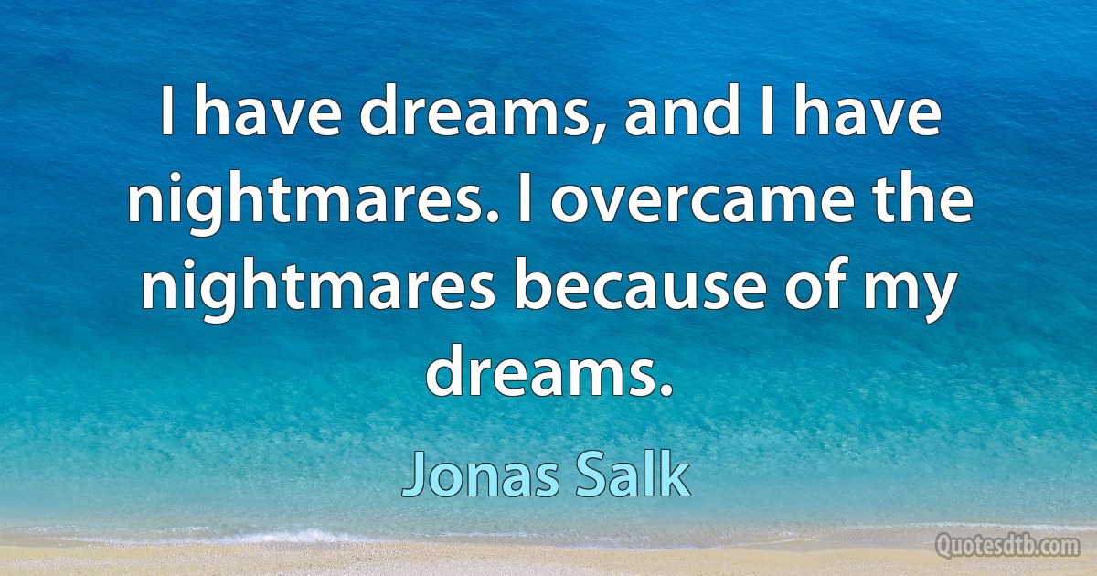 I have dreams, and I have nightmares. I overcame the nightmares because of my dreams. (Jonas Salk)