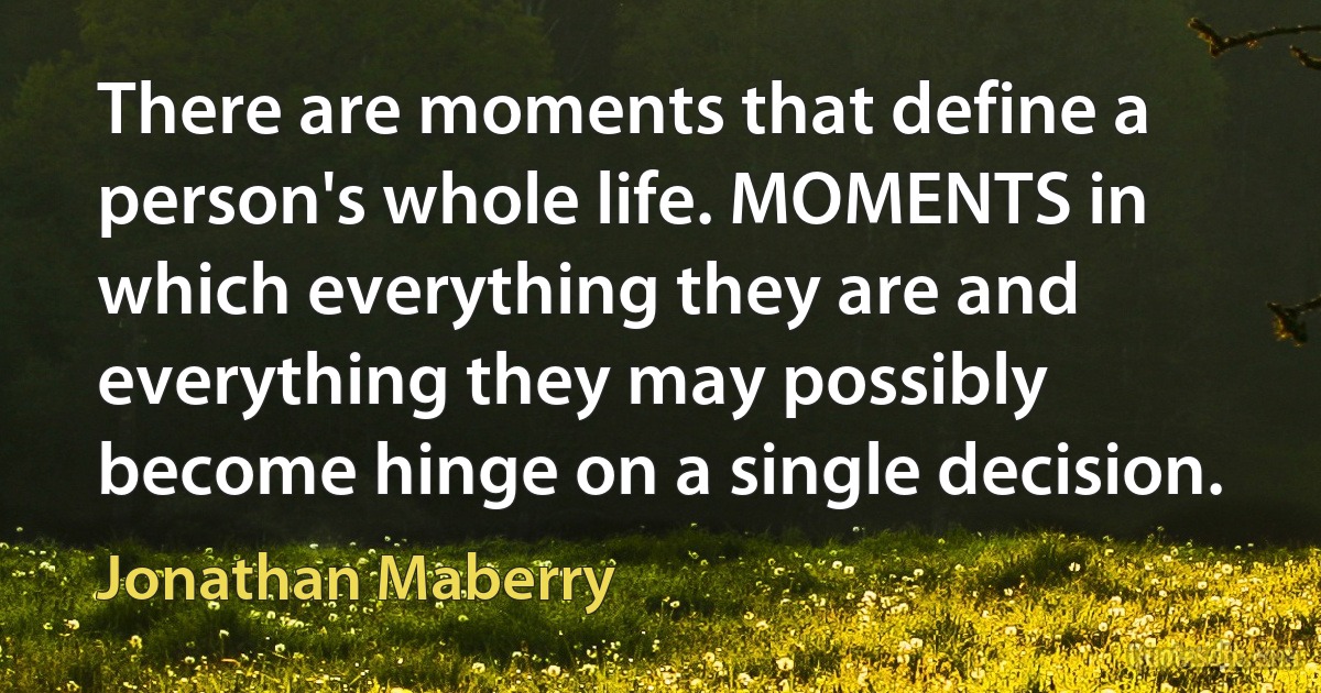 There are moments that define a person's whole life. MOMENTS in which everything they are and everything they may possibly become hinge on a single decision. (Jonathan Maberry)