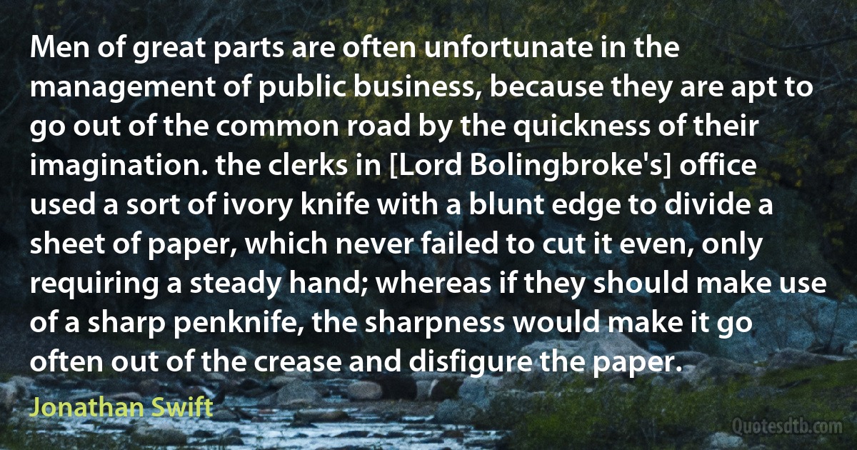 Men of great parts are often unfortunate in the management of public business, because they are apt to go out of the common road by the quickness of their imagination. the clerks in [Lord Bolingbroke's] office used a sort of ivory knife with a blunt edge to divide a sheet of paper, which never failed to cut it even, only requiring a steady hand; whereas if they should make use of a sharp penknife, the sharpness would make it go often out of the crease and disfigure the paper. (Jonathan Swift)