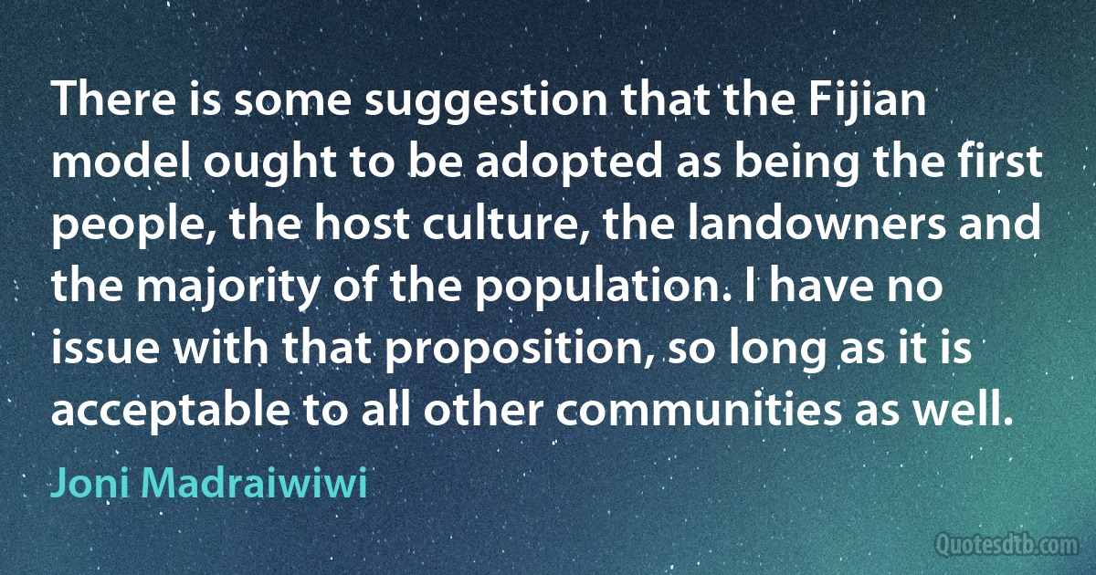 There is some suggestion that the Fijian model ought to be adopted as being the first people, the host culture, the landowners and the majority of the population. I have no issue with that proposition, so long as it is acceptable to all other communities as well. (Joni Madraiwiwi)