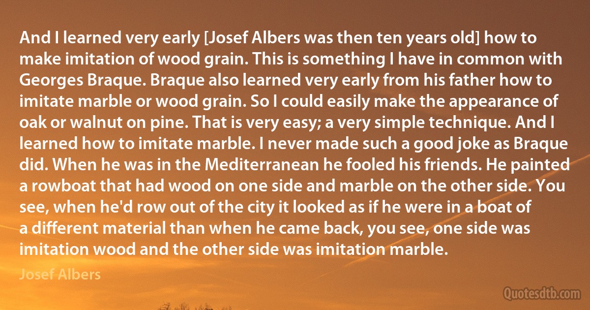 And I learned very early [Josef Albers was then ten years old] how to make imitation of wood grain. This is something I have in common with Georges Braque. Braque also learned very early from his father how to imitate marble or wood grain. So I could easily make the appearance of oak or walnut on pine. That is very easy; a very simple technique. And I learned how to imitate marble. I never made such a good joke as Braque did. When he was in the Mediterranean he fooled his friends. He painted a rowboat that had wood on one side and marble on the other side. You see, when he'd row out of the city it looked as if he were in a boat of a different material than when he came back, you see, one side was imitation wood and the other side was imitation marble. (Josef Albers)