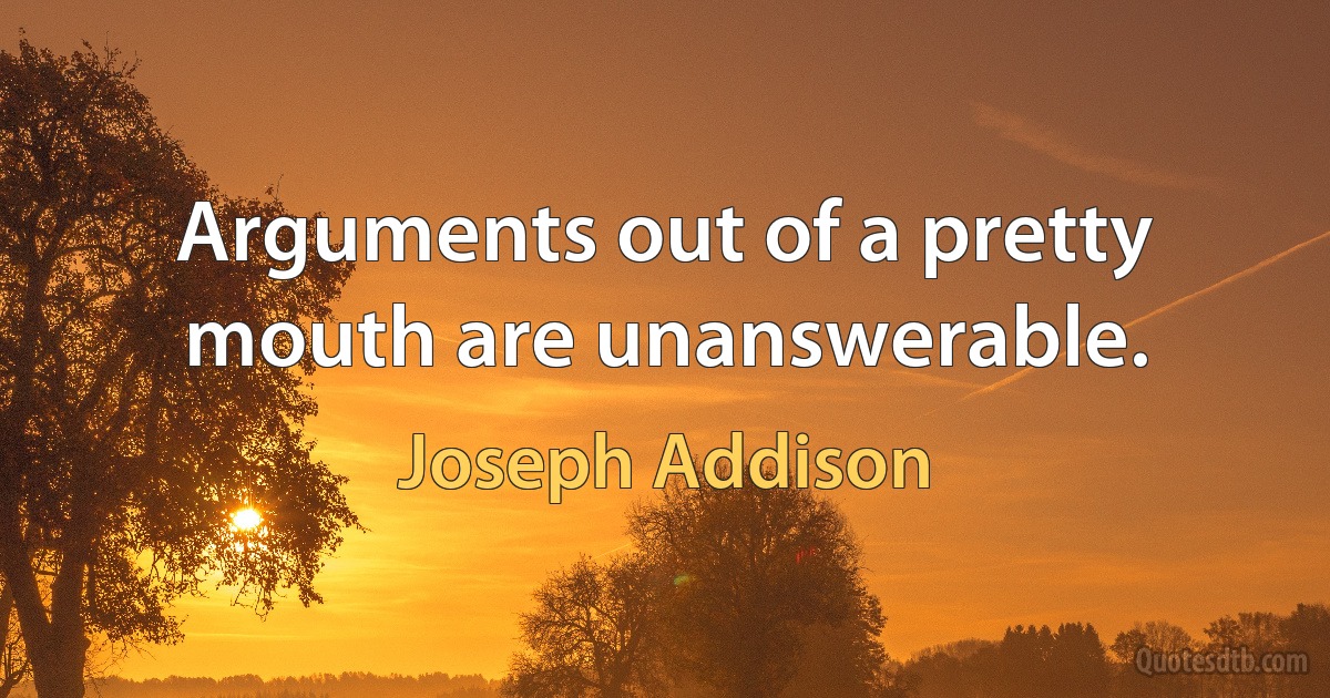 Arguments out of a pretty mouth are unanswerable. (Joseph Addison)