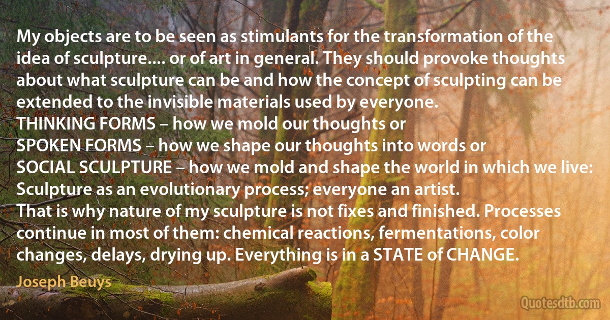 My objects are to be seen as stimulants for the transformation of the idea of sculpture.... or of art in general. They should provoke thoughts about what sculpture can be and how the concept of sculpting can be extended to the invisible materials used by everyone.
THINKING FORMS – how we mold our thoughts or
SPOKEN FORMS – how we shape our thoughts into words or
SOCIAL SCULPTURE – how we mold and shape the world in which we live:
Sculpture as an evolutionary process; everyone an artist.
That is why nature of my sculpture is not fixes and finished. Processes continue in most of them: chemical reactions, fermentations, color changes, delays, drying up. Everything is in a STATE of CHANGE. (Joseph Beuys)