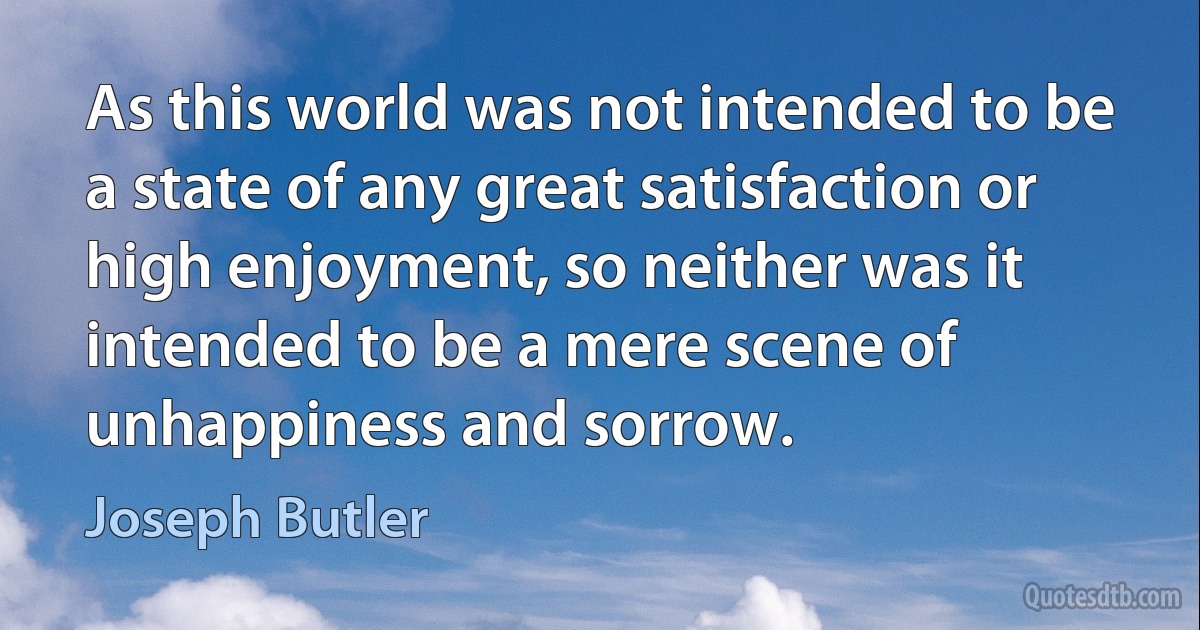 As this world was not intended to be a state of any great satisfaction or high enjoyment, so neither was it intended to be a mere scene of unhappiness and sorrow. (Joseph Butler)