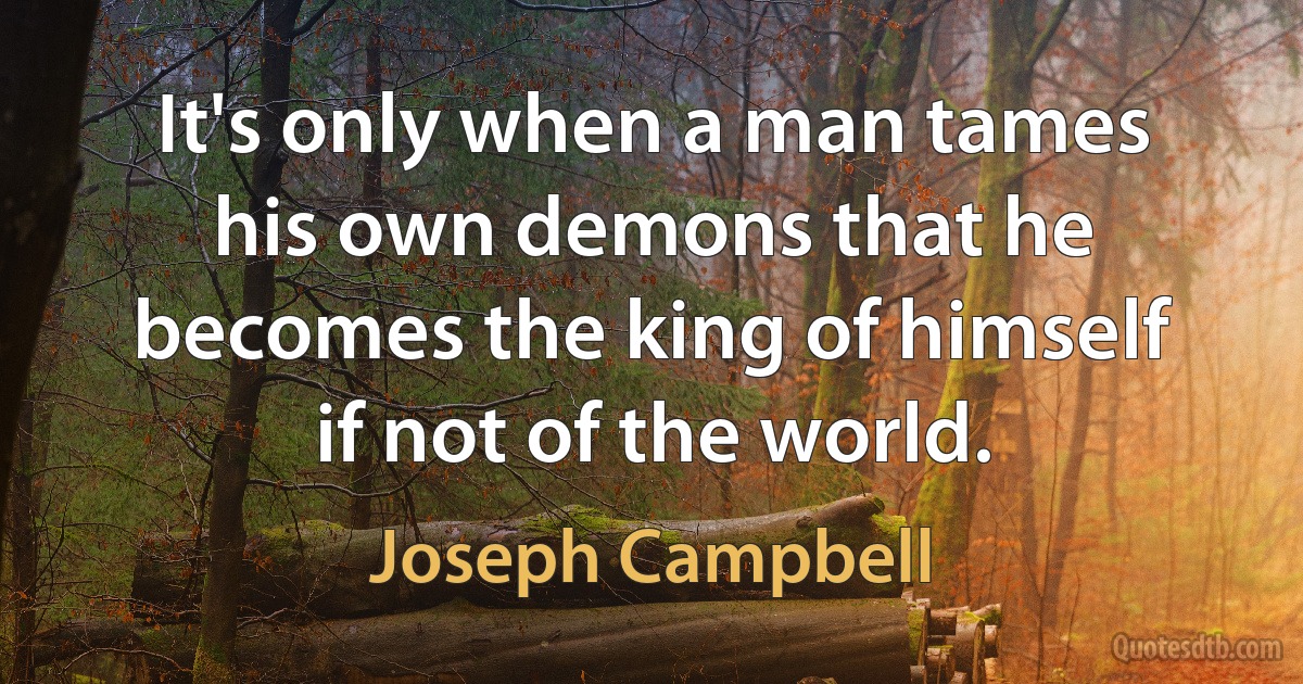 It's only when a man tames his own demons that he becomes the king of himself if not of the world. (Joseph Campbell)