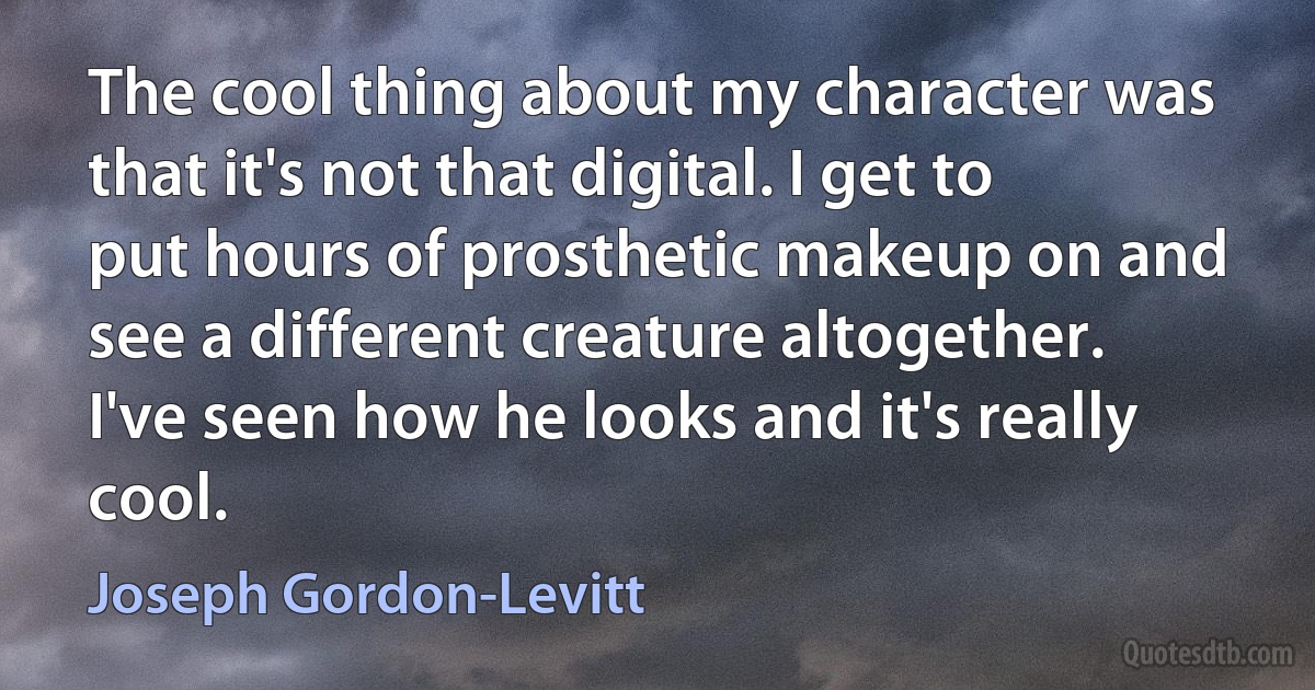 The cool thing about my character was that it's not that digital. I get to put hours of prosthetic makeup on and see a different creature altogether. I've seen how he looks and it's really cool. (Joseph Gordon-Levitt)