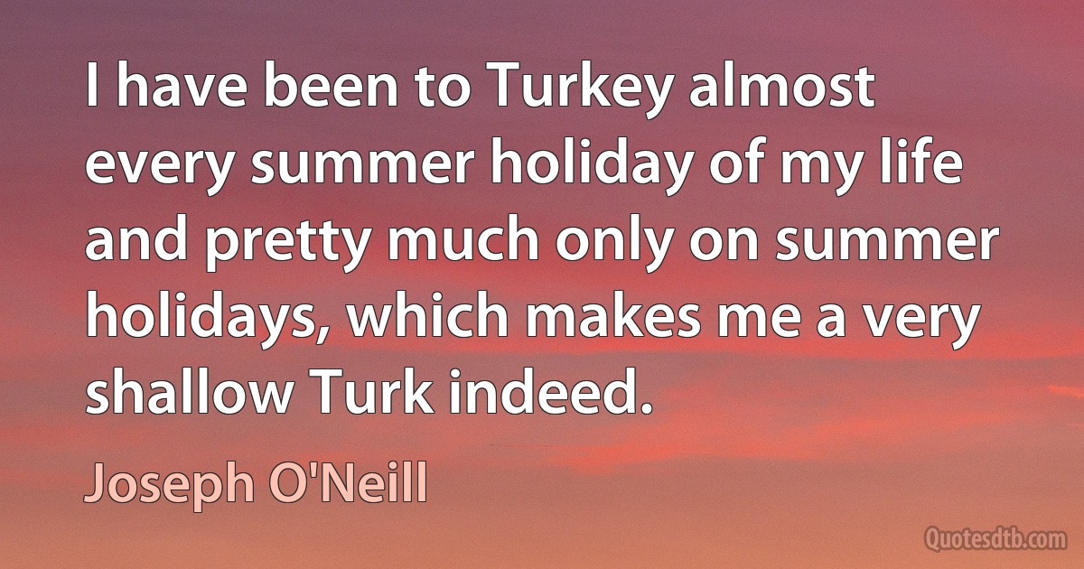 I have been to Turkey almost every summer holiday of my life and pretty much only on summer holidays, which makes me a very shallow Turk indeed. (Joseph O'Neill)