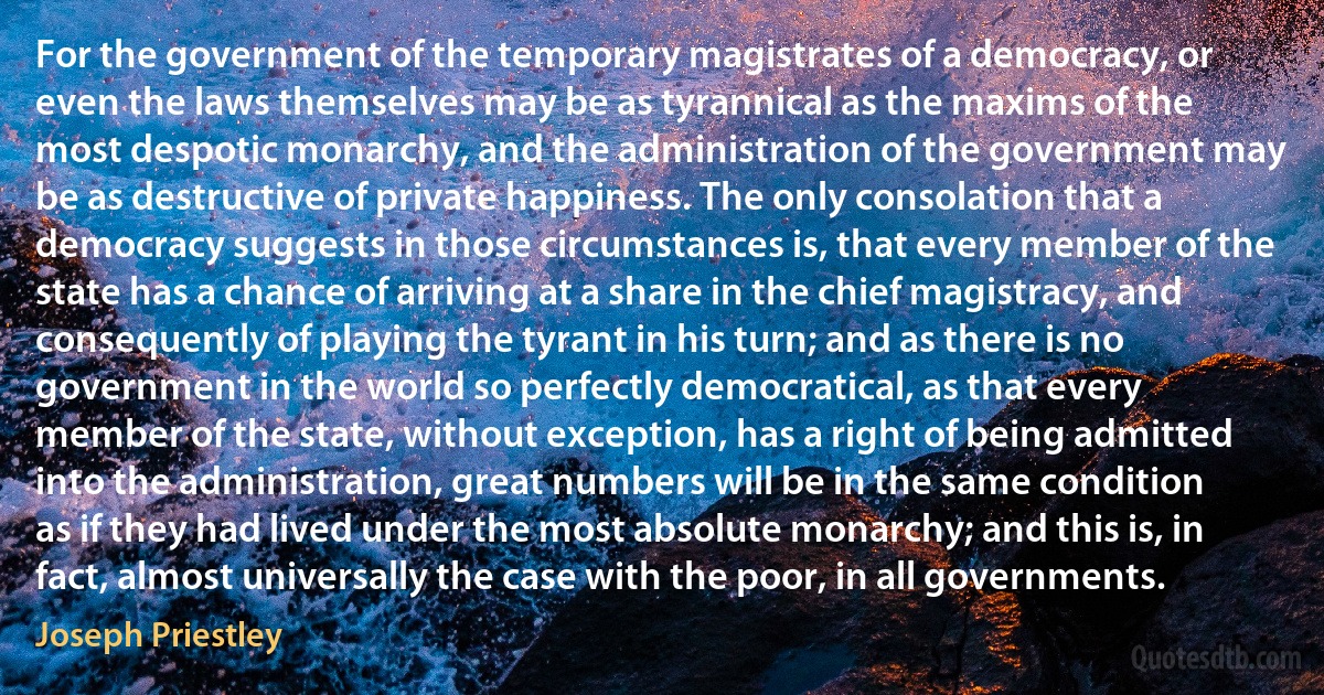 For the government of the temporary magistrates of a democracy, or even the laws themselves may be as tyrannical as the maxims of the most despotic monarchy, and the administration of the government may be as destructive of private happiness. The only consolation that a democracy suggests in those circumstances is, that every member of the state has a chance of arriving at a share in the chief magistracy, and consequently of playing the tyrant in his turn; and as there is no government in the world so perfectly democratical, as that every member of the state, without exception, has a right of being admitted into the administration, great numbers will be in the same condition as if they had lived under the most absolute monarchy; and this is, in fact, almost universally the case with the poor, in all governments. (Joseph Priestley)