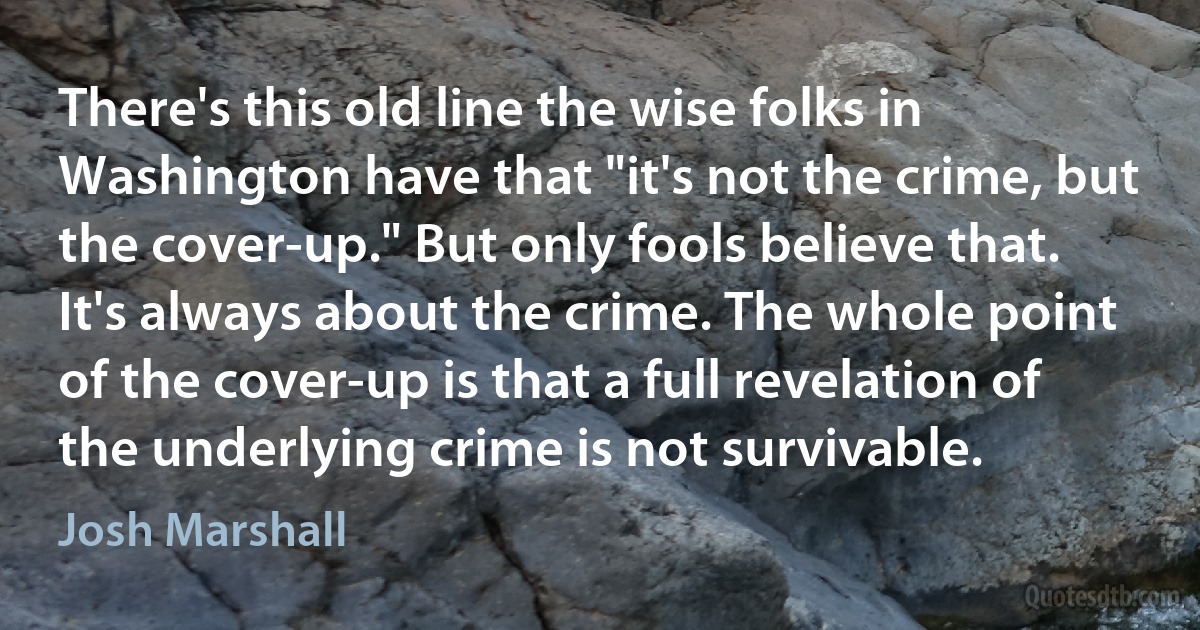 There's this old line the wise folks in Washington have that "it's not the crime, but the cover-up." But only fools believe that. It's always about the crime. The whole point of the cover-up is that a full revelation of the underlying crime is not survivable. (Josh Marshall)