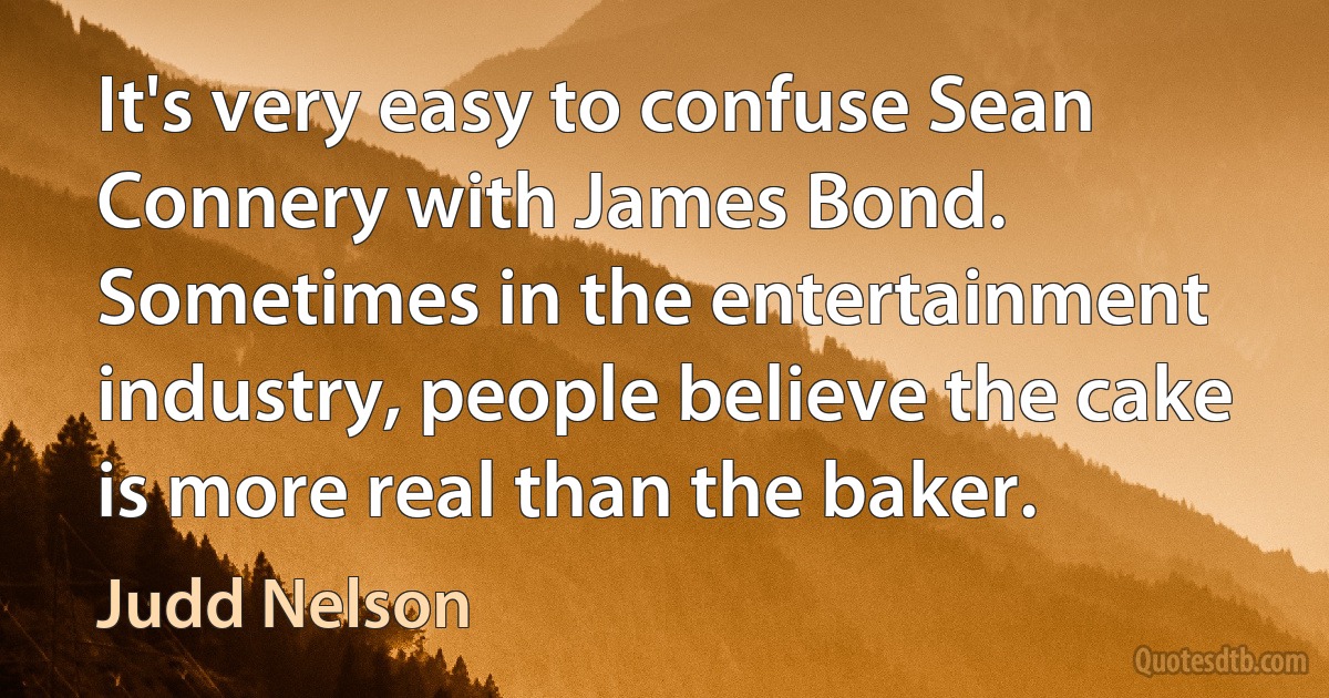 It's very easy to confuse Sean Connery with James Bond. Sometimes in the entertainment industry, people believe the cake is more real than the baker. (Judd Nelson)