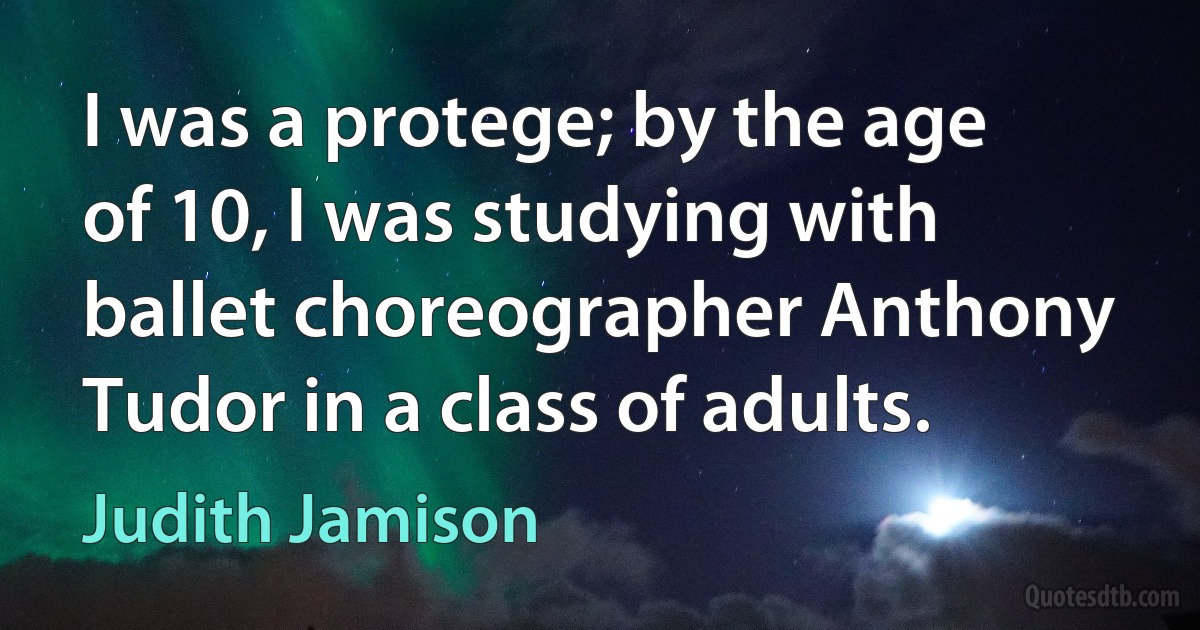 I was a protege; by the age of 10, I was studying with ballet choreographer Anthony Tudor in a class of adults. (Judith Jamison)