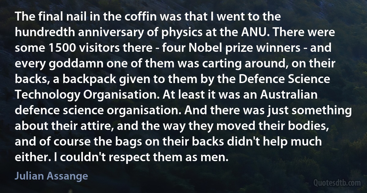 The final nail in the coffin was that I went to the hundredth anniversary of physics at the ANU. There were some 1500 visitors there - four Nobel prize winners - and every goddamn one of them was carting around, on their backs, a backpack given to them by the Defence Science Technology Organisation. At least it was an Australian defence science organisation. And there was just something about their attire, and the way they moved their bodies, and of course the bags on their backs didn't help much either. I couldn't respect them as men. (Julian Assange)