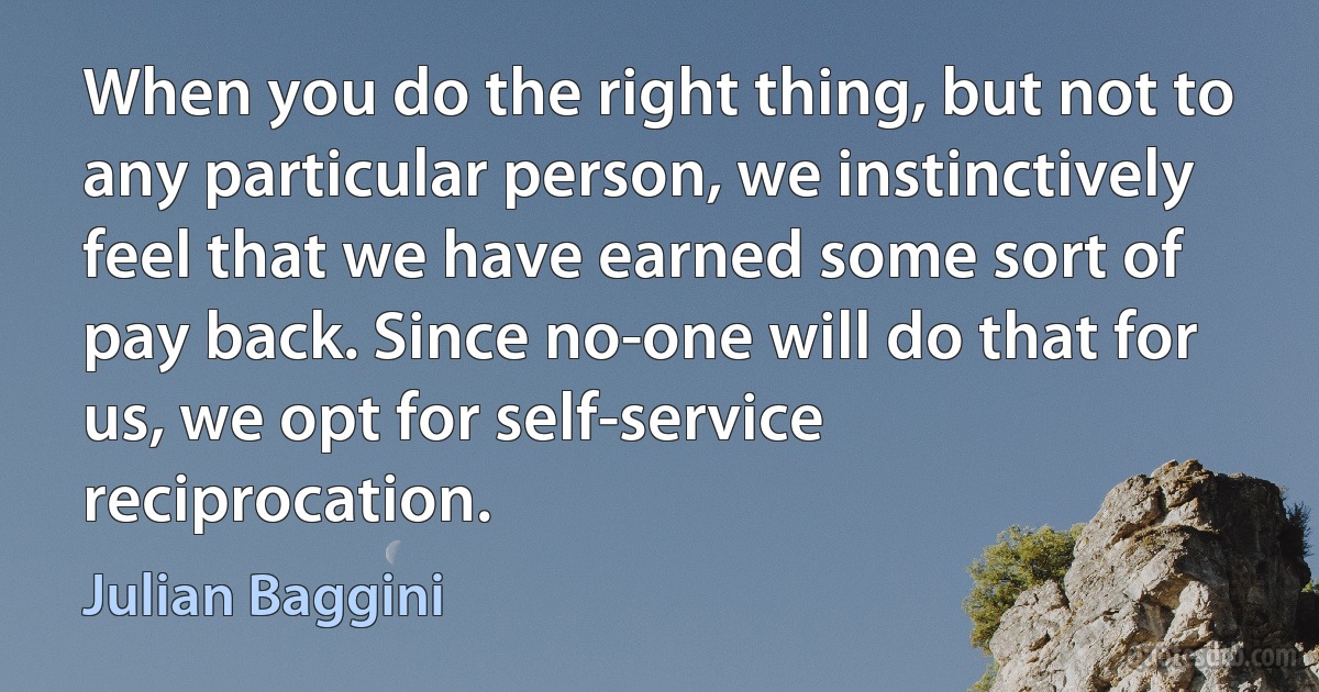 When you do the right thing, but not to any particular person, we instinctively feel that we have earned some sort of pay back. Since no-one will do that for us, we opt for self-service reciprocation. (Julian Baggini)