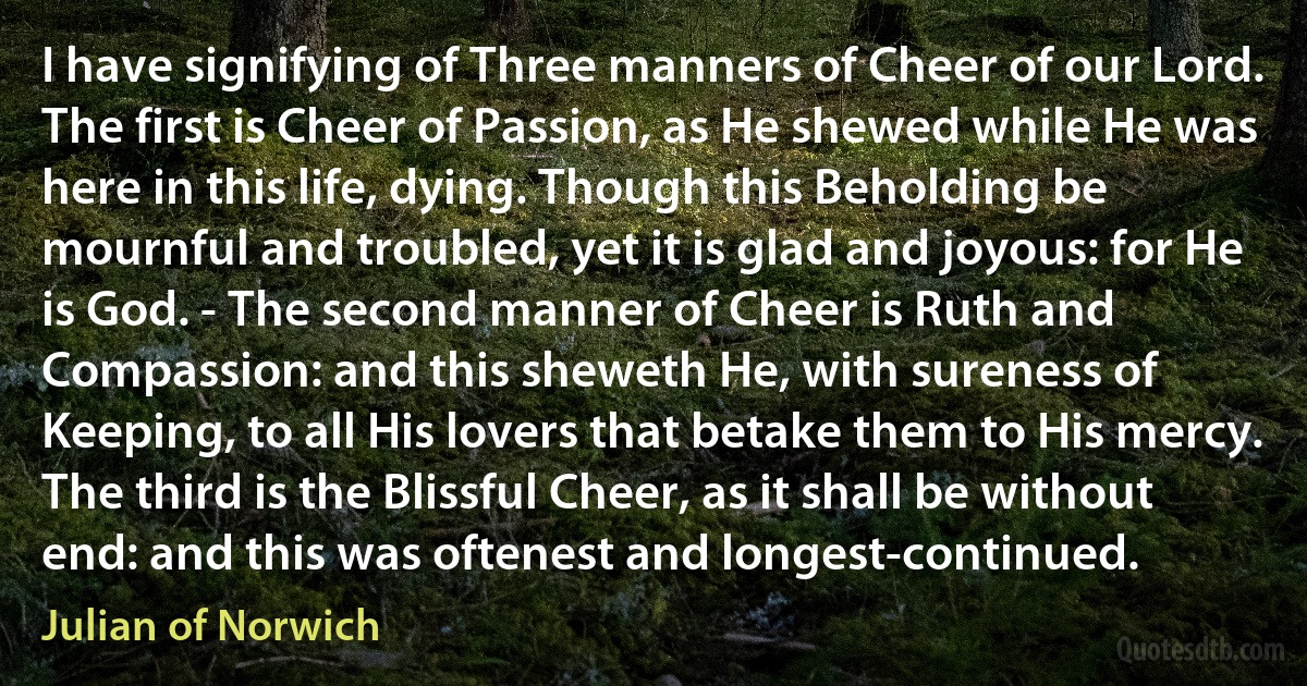 I have signifying of Three manners of Cheer of our Lord. The first is Cheer of Passion, as He shewed while He was here in this life, dying. Though this Beholding be mournful and troubled, yet it is glad and joyous: for He is God. - The second manner of Cheer is Ruth and Compassion: and this sheweth He, with sureness of Keeping, to all His lovers that betake them to His mercy. The third is the Blissful Cheer, as it shall be without end: and this was oftenest and longest-continued. (Julian of Norwich)