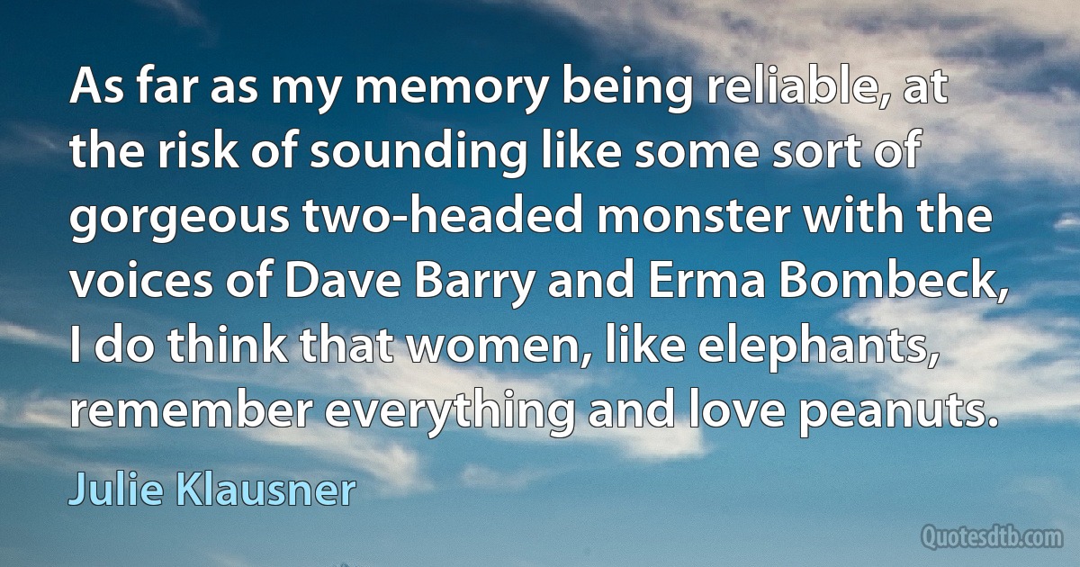 As far as my memory being reliable, at the risk of sounding like some sort of gorgeous two-headed monster with the voices of Dave Barry and Erma Bombeck, I do think that women, like elephants, remember everything and love peanuts. (Julie Klausner)