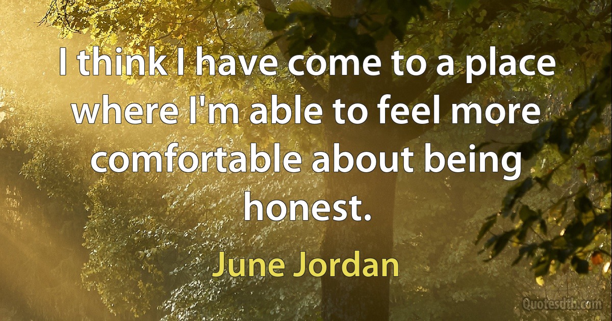 I think I have come to a place where I'm able to feel more comfortable about being honest. (June Jordan)