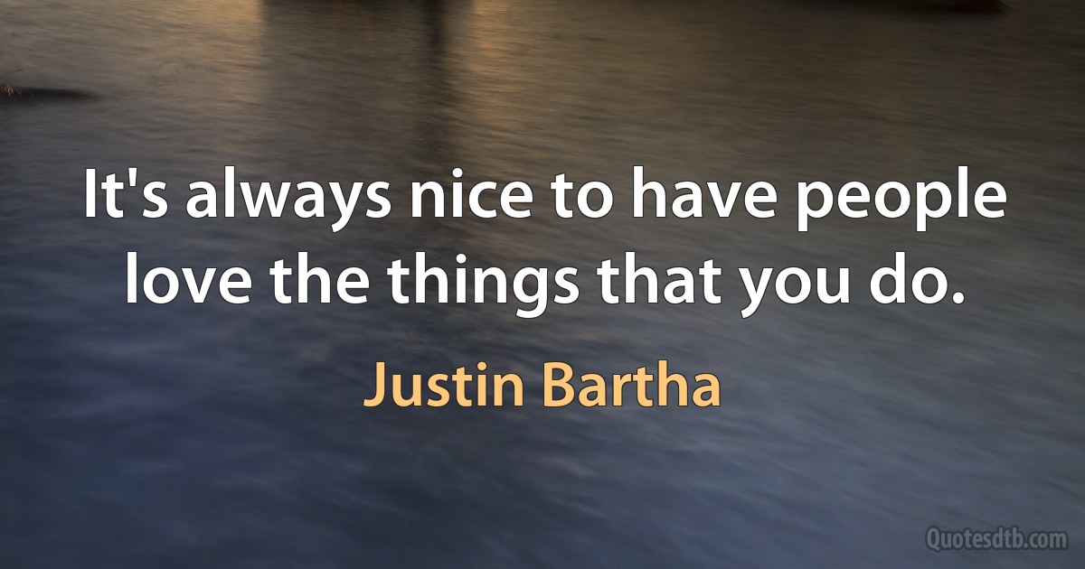 It's always nice to have people love the things that you do. (Justin Bartha)