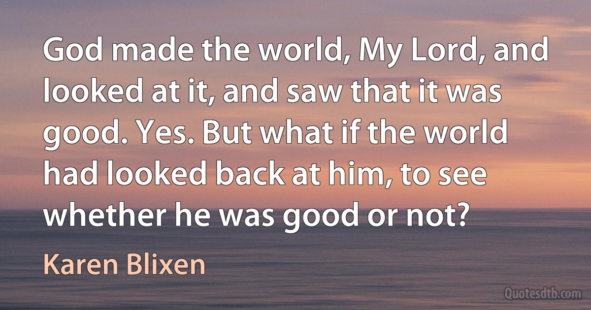 God made the world, My Lord, and looked at it, and saw that it was good. Yes. But what if the world had looked back at him, to see whether he was good or not? (Karen Blixen)