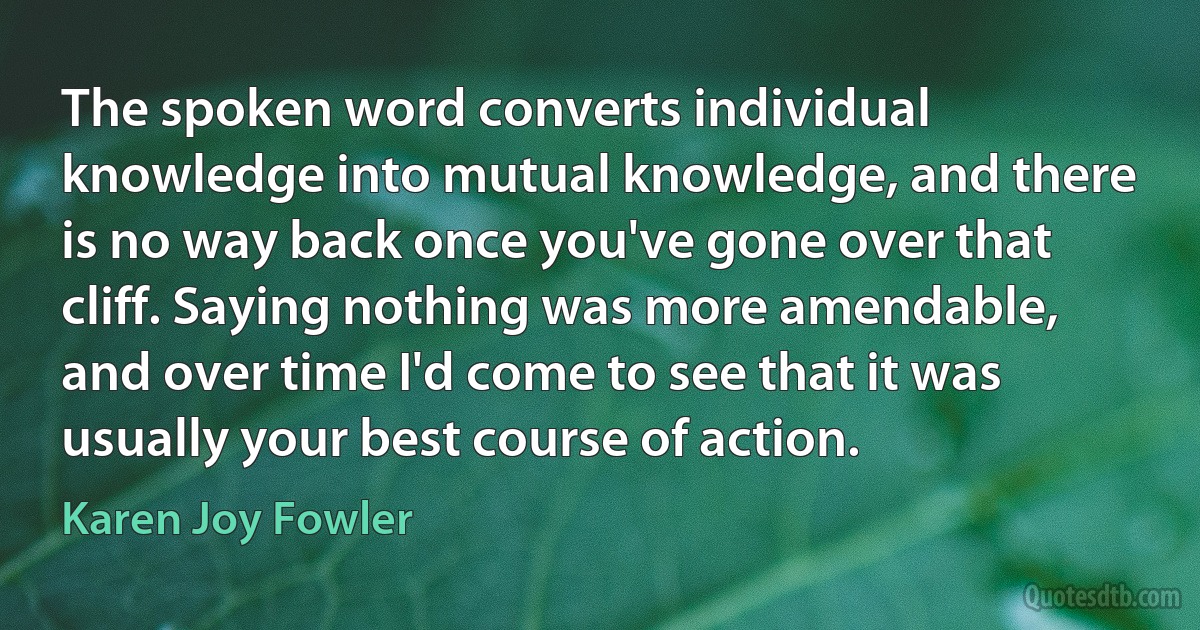 The spoken word converts individual knowledge into mutual knowledge, and there is no way back once you've gone over that cliff. Saying nothing was more amendable, and over time I'd come to see that it was usually your best course of action. (Karen Joy Fowler)