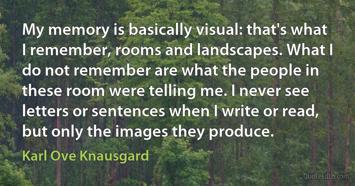 My memory is basically visual: that's what I remember, rooms and landscapes. What I do not remember are what the people in these room were telling me. I never see letters or sentences when I write or read, but only the images they produce. (Karl Ove Knausgard)