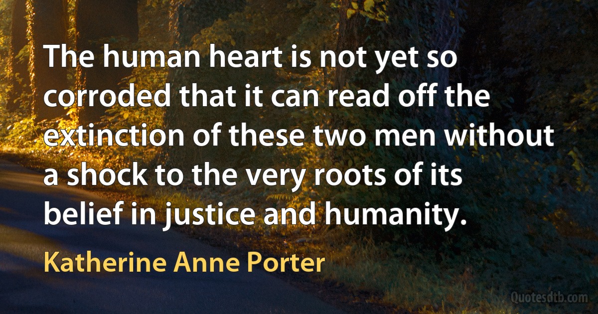 The human heart is not yet so corroded that it can read off the extinction of these two men without a shock to the very roots of its belief in justice and humanity. (Katherine Anne Porter)