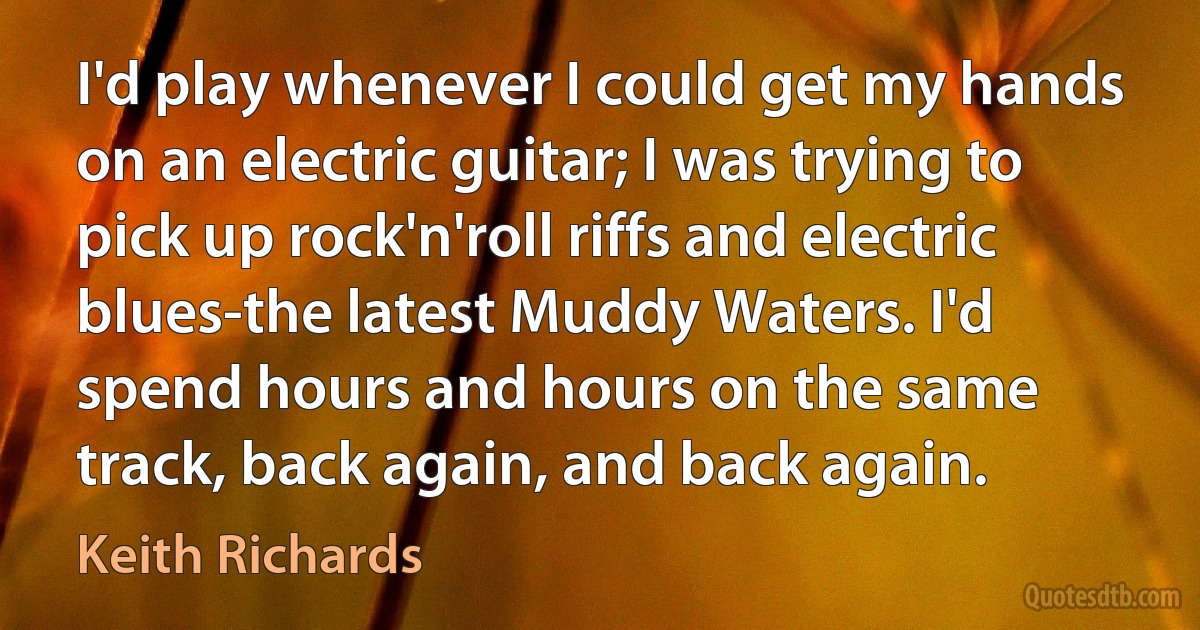 I'd play whenever I could get my hands on an electric guitar; I was trying to pick up rock'n'roll riffs and electric blues-the latest Muddy Waters. I'd spend hours and hours on the same track, back again, and back again. (Keith Richards)