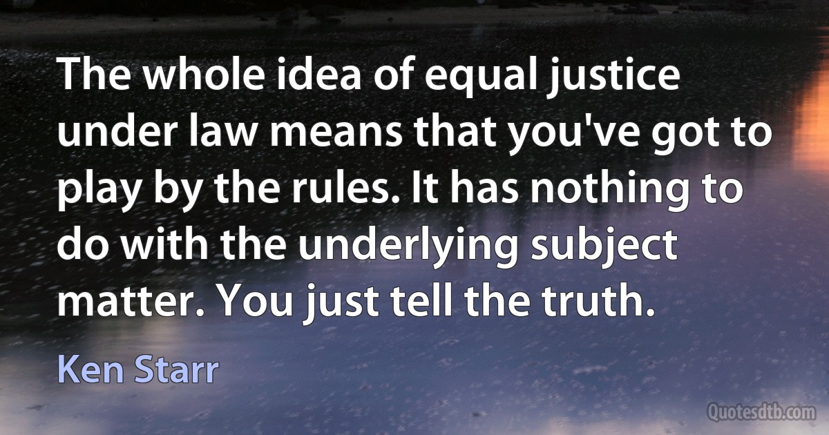 The whole idea of equal justice under law means that you've got to play by the rules. It has nothing to do with the underlying subject matter. You just tell the truth. (Ken Starr)