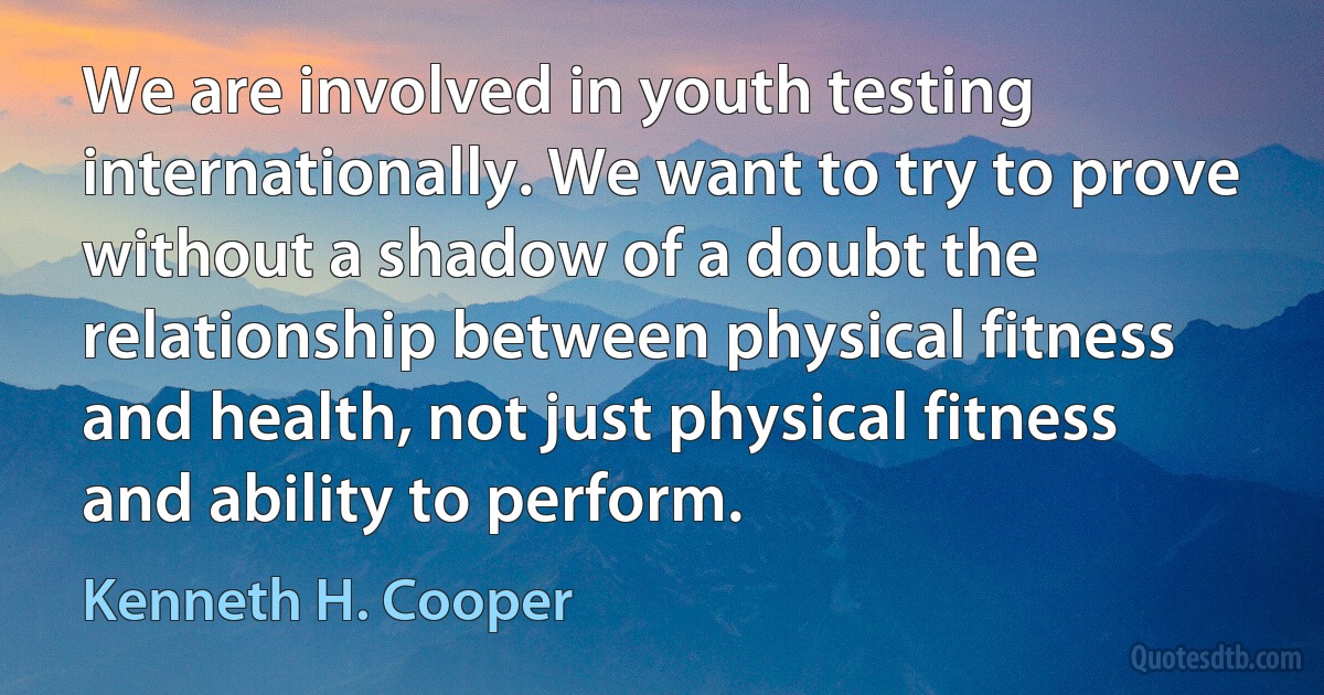 We are involved in youth testing internationally. We want to try to prove without a shadow of a doubt the relationship between physical fitness and health, not just physical fitness and ability to perform. (Kenneth H. Cooper)