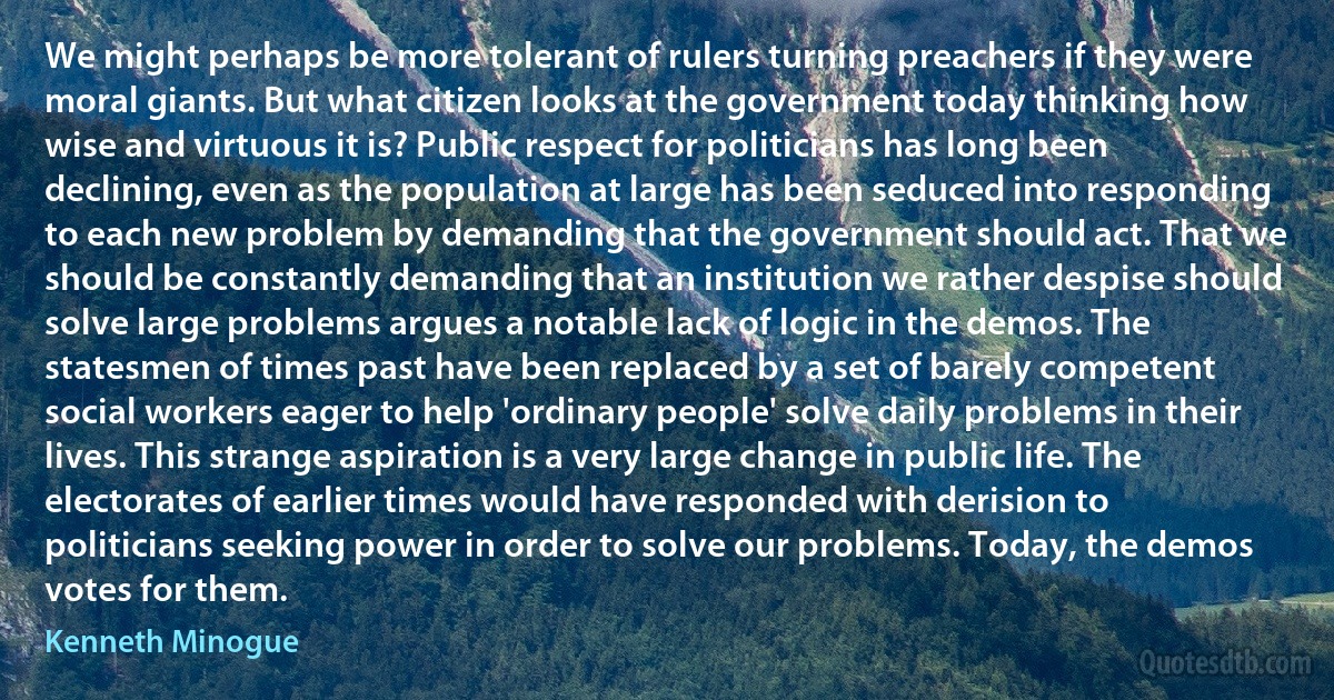 We might perhaps be more tolerant of rulers turning preachers if they were moral giants. But what citizen looks at the government today thinking how wise and virtuous it is? Public respect for politicians has long been declining, even as the population at large has been seduced into responding to each new problem by demanding that the government should act. That we should be constantly demanding that an institution we rather despise should solve large problems argues a notable lack of logic in the demos. The statesmen of times past have been replaced by a set of barely competent social workers eager to help 'ordinary people' solve daily problems in their lives. This strange aspiration is a very large change in public life. The electorates of earlier times would have responded with derision to politicians seeking power in order to solve our problems. Today, the demos votes for them. (Kenneth Minogue)