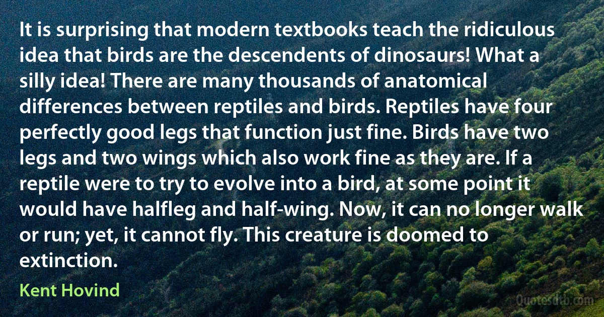 It is surprising that modern textbooks teach the ridiculous idea that birds are the descendents of dinosaurs! What a silly idea! There are many thousands of anatomical differences between reptiles and birds. Reptiles have four perfectly good legs that function just fine. Birds have two legs and two wings which also work fine as they are. If a reptile were to try to evolve into a bird, at some point it would have halfleg and half-wing. Now, it can no longer walk or run; yet, it cannot fly. This creature is doomed to extinction. (Kent Hovind)