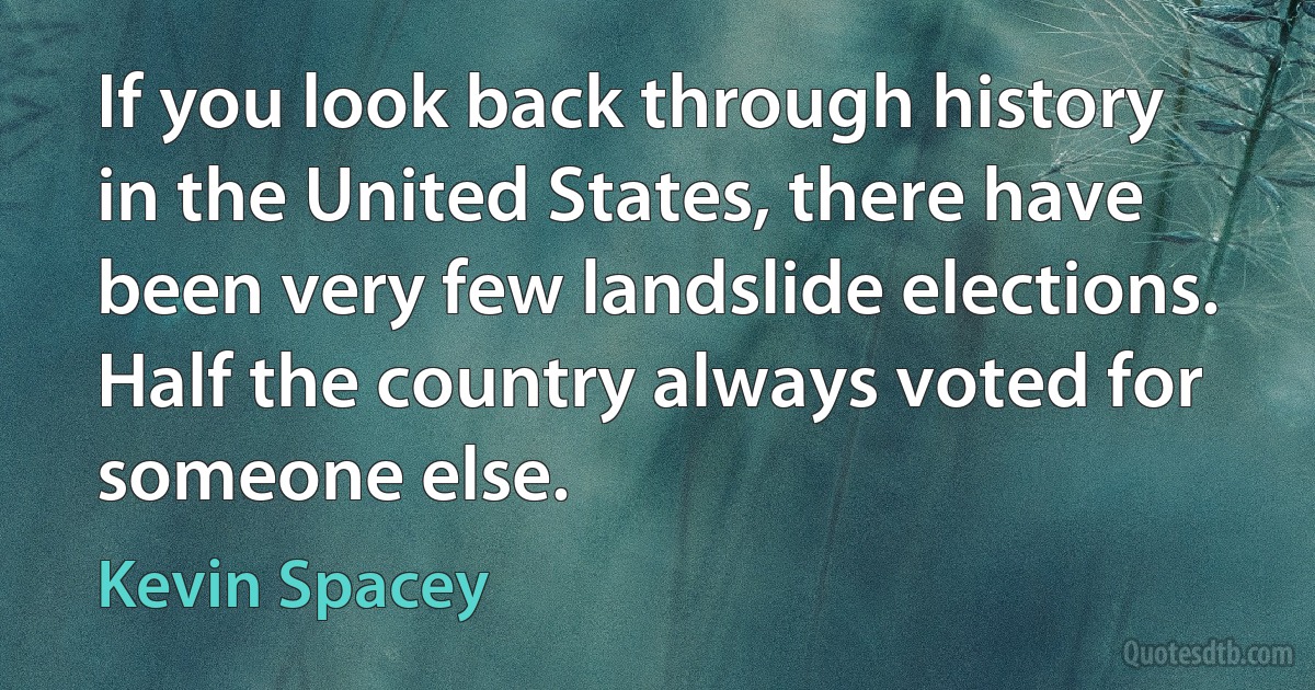 If you look back through history in the United States, there have been very few landslide elections. Half the country always voted for someone else. (Kevin Spacey)