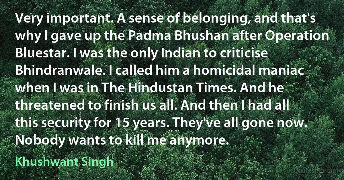 Very important. A sense of belonging, and that's why I gave up the Padma Bhushan after Operation Bluestar. I was the only Indian to criticise Bhindranwale. I called him a homicidal maniac when I was in The Hindustan Times. And he threatened to finish us all. And then I had all this security for 15 years. They've all gone now. Nobody wants to kill me anymore. (Khushwant Singh)