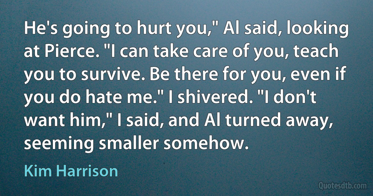 He's going to hurt you," Al said, looking at Pierce. "I can take care of you, teach you to survive. Be there for you, even if you do hate me." I shivered. "I don't want him," I said, and Al turned away, seeming smaller somehow. (Kim Harrison)