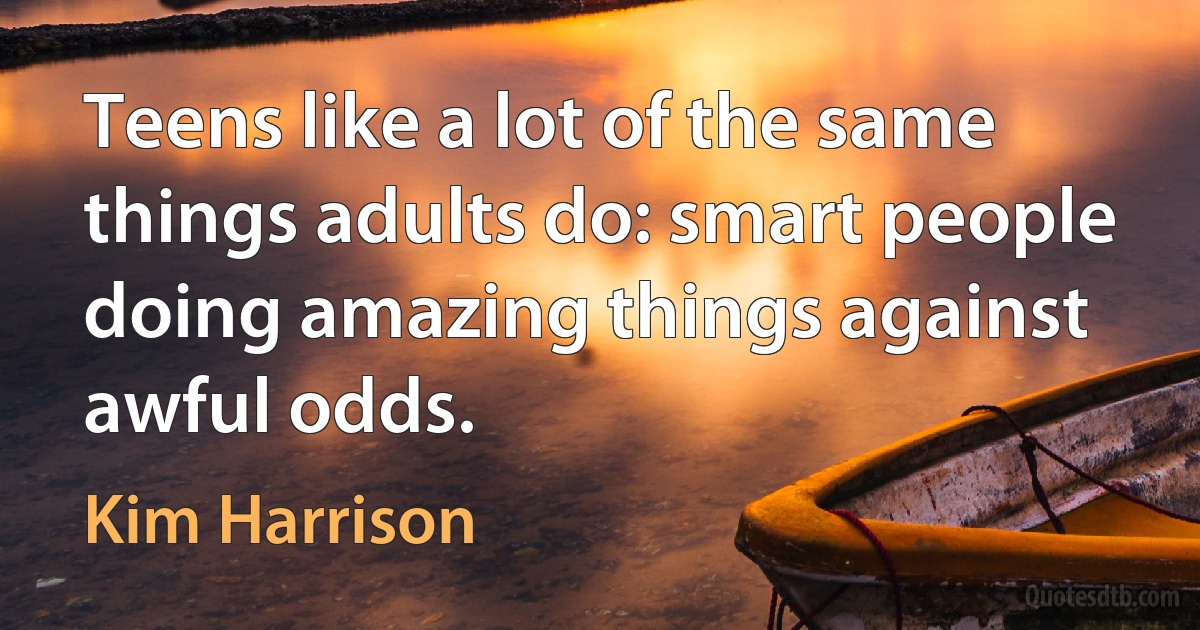 Teens like a lot of the same things adults do: smart people doing amazing things against awful odds. (Kim Harrison)