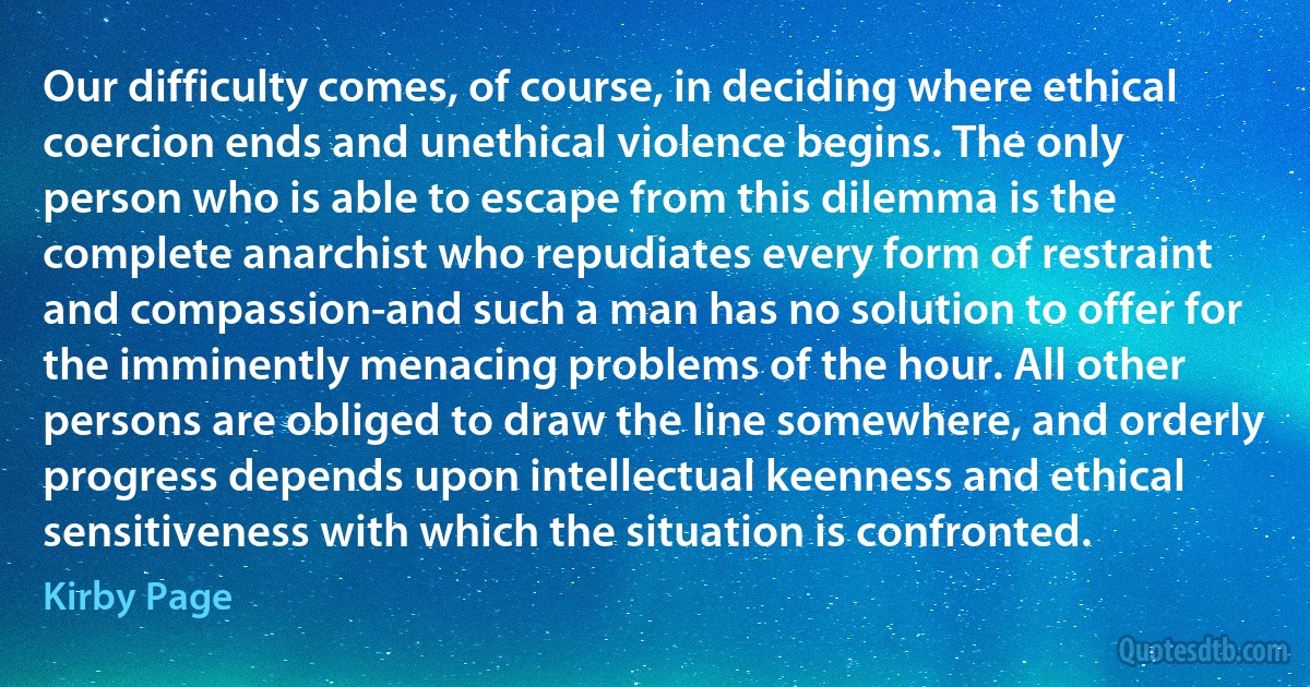 Our difficulty comes, of course, in deciding where ethical coercion ends and unethical violence begins. The only person who is able to escape from this dilemma is the complete anarchist who repudiates every form of restraint and compassion-and such a man has no solution to offer for the imminently menacing problems of the hour. All other persons are obliged to draw the line somewhere, and orderly progress depends upon intellectual keenness and ethical sensitiveness with which the situation is confronted. (Kirby Page)