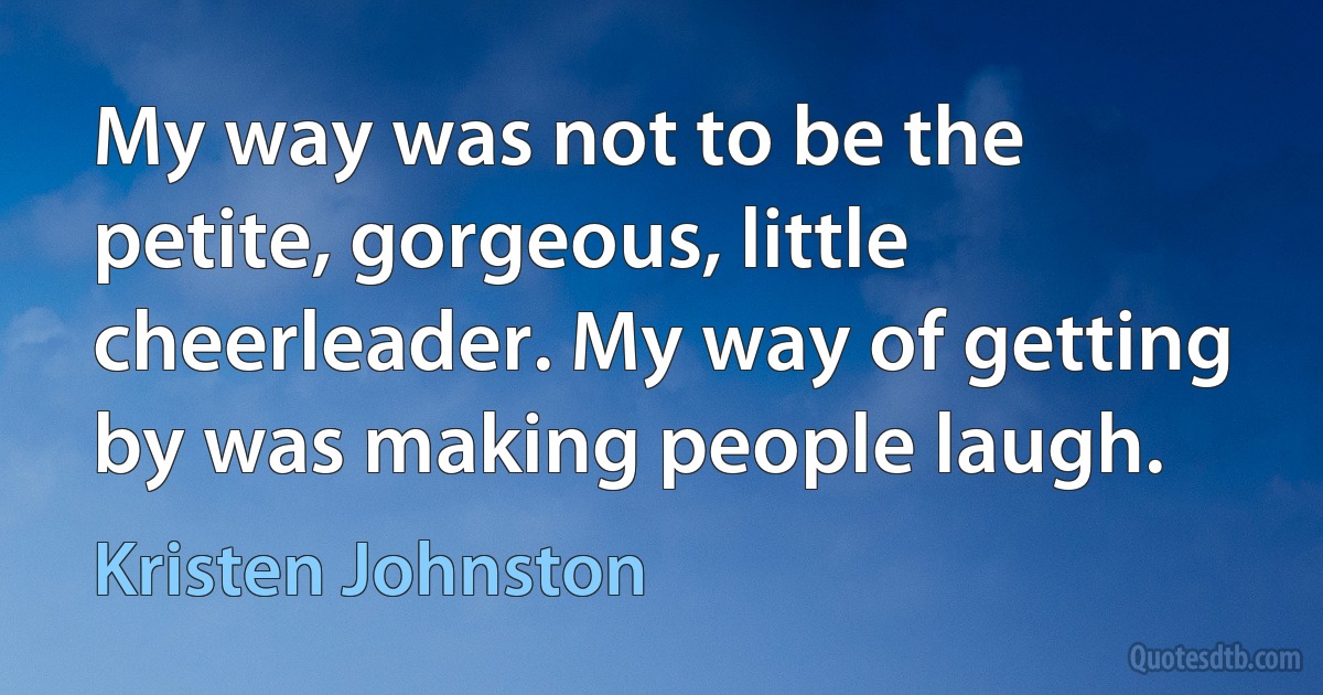 My way was not to be the petite, gorgeous, little cheerleader. My way of getting by was making people laugh. (Kristen Johnston)