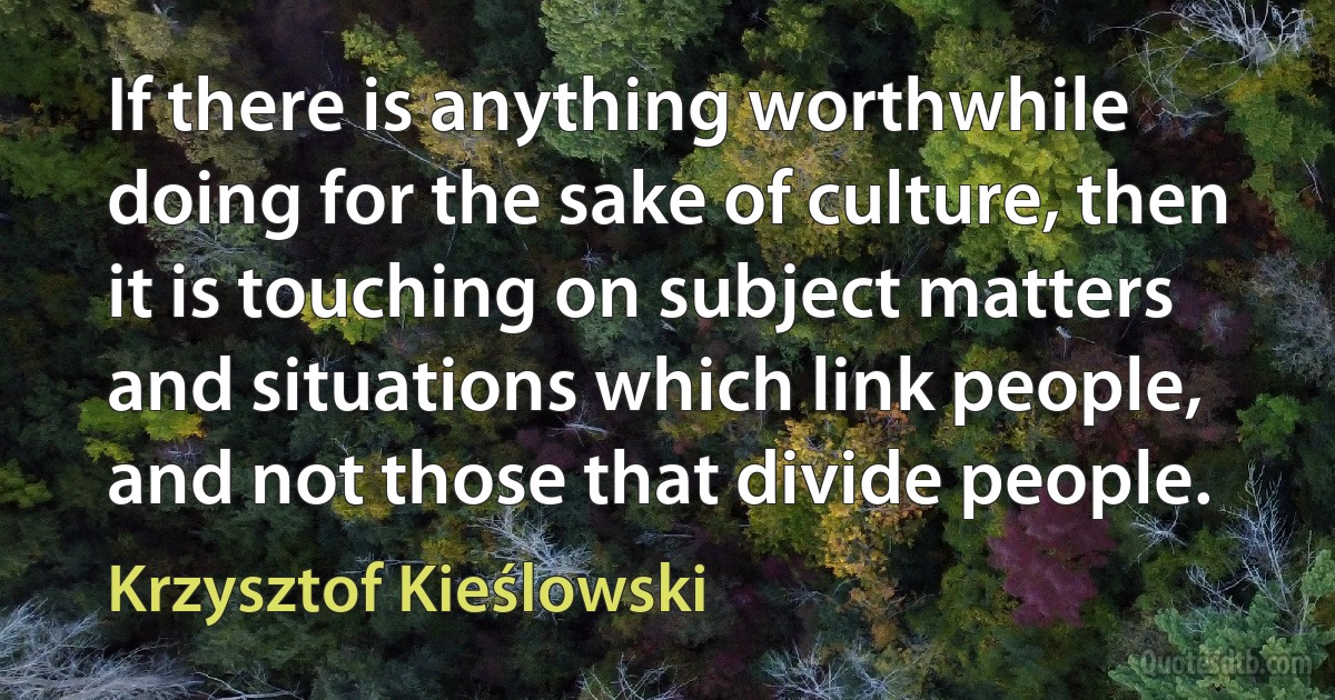 If there is anything worthwhile doing for the sake of culture, then it is touching on subject matters and situations which link people, and not those that divide people. (Krzysztof Kieślowski)