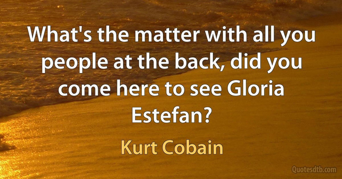 What's the matter with all you people at the back, did you come here to see Gloria Estefan? (Kurt Cobain)