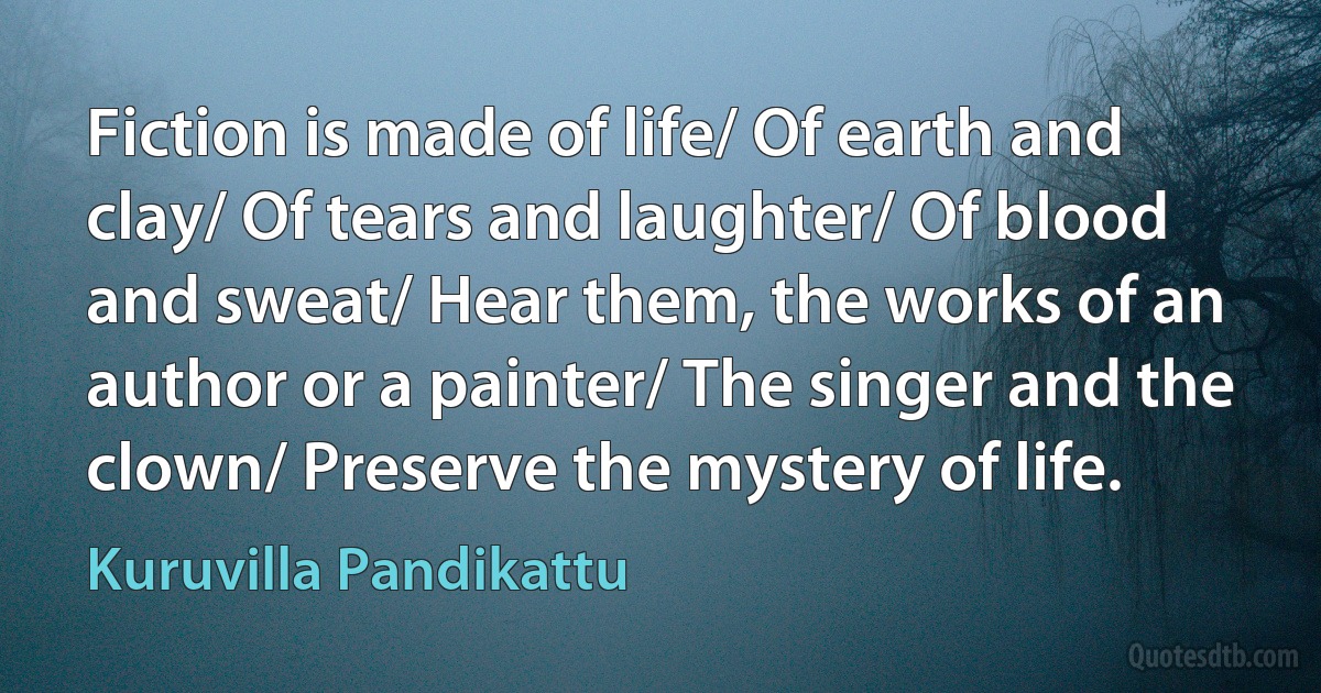 Fiction is made of life/ Of earth and clay/ Of tears and laughter/ Of blood and sweat/ Hear them, the works of an author or a painter/ The singer and the clown/ Preserve the mystery of life. (Kuruvilla Pandikattu)