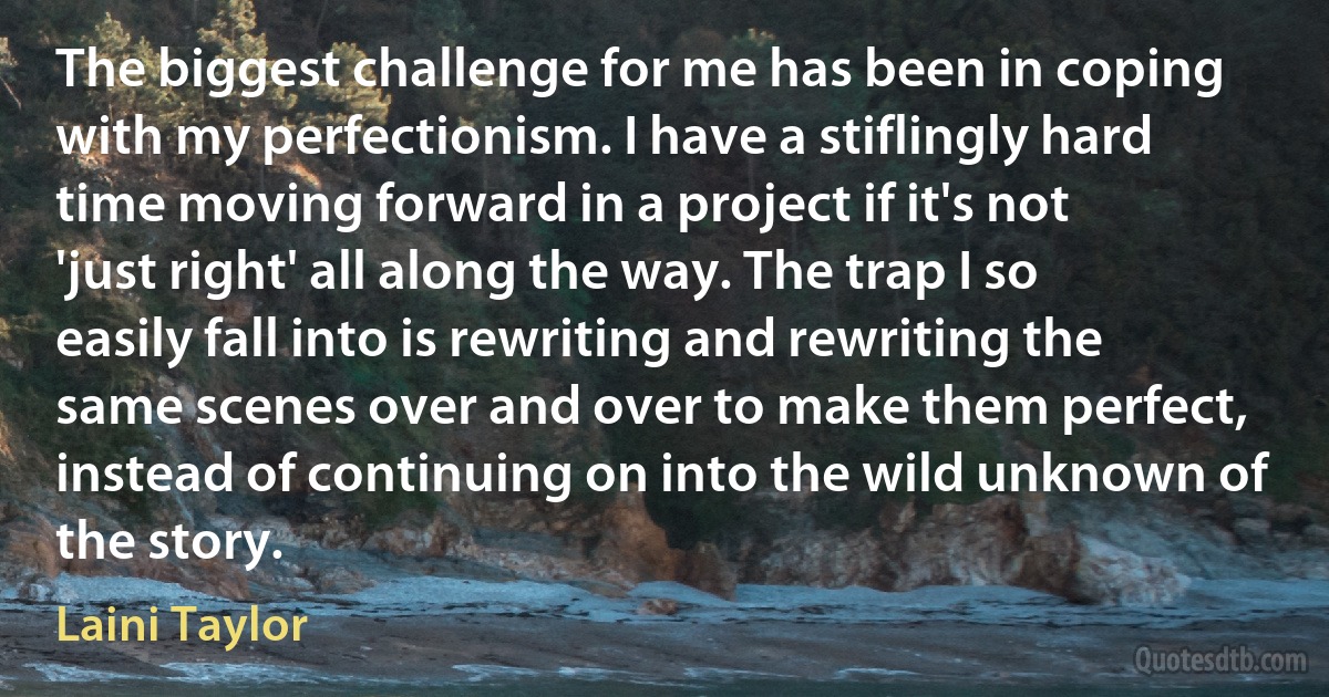 The biggest challenge for me has been in coping with my perfectionism. I have a stiflingly hard time moving forward in a project if it's not 'just right' all along the way. The trap I so easily fall into is rewriting and rewriting the same scenes over and over to make them perfect, instead of continuing on into the wild unknown of the story. (Laini Taylor)