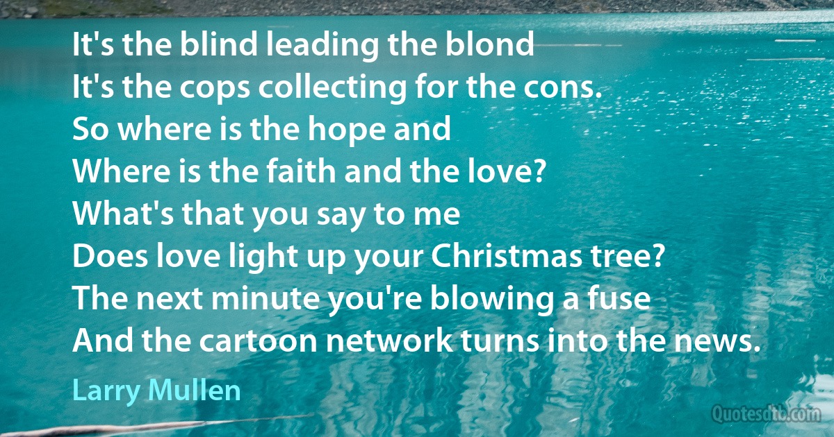 It's the blind leading the blond
It's the cops collecting for the cons.
So where is the hope and
Where is the faith and the love?
What's that you say to me
Does love light up your Christmas tree?
The next minute you're blowing a fuse
And the cartoon network turns into the news. (Larry Mullen)