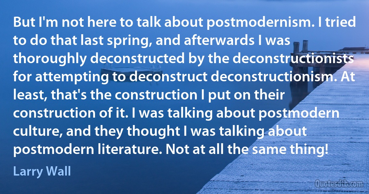 But I'm not here to talk about postmodernism. I tried to do that last spring, and afterwards I was thoroughly deconstructed by the deconstructionists for attempting to deconstruct deconstructionism. At least, that's the construction I put on their construction of it. I was talking about postmodern culture, and they thought I was talking about postmodern literature. Not at all the same thing! (Larry Wall)