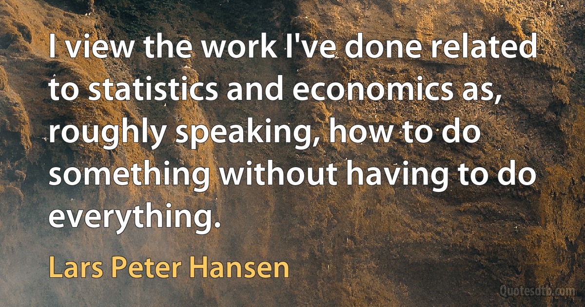 I view the work I've done related to statistics and economics as, roughly speaking, how to do something without having to do everything. (Lars Peter Hansen)