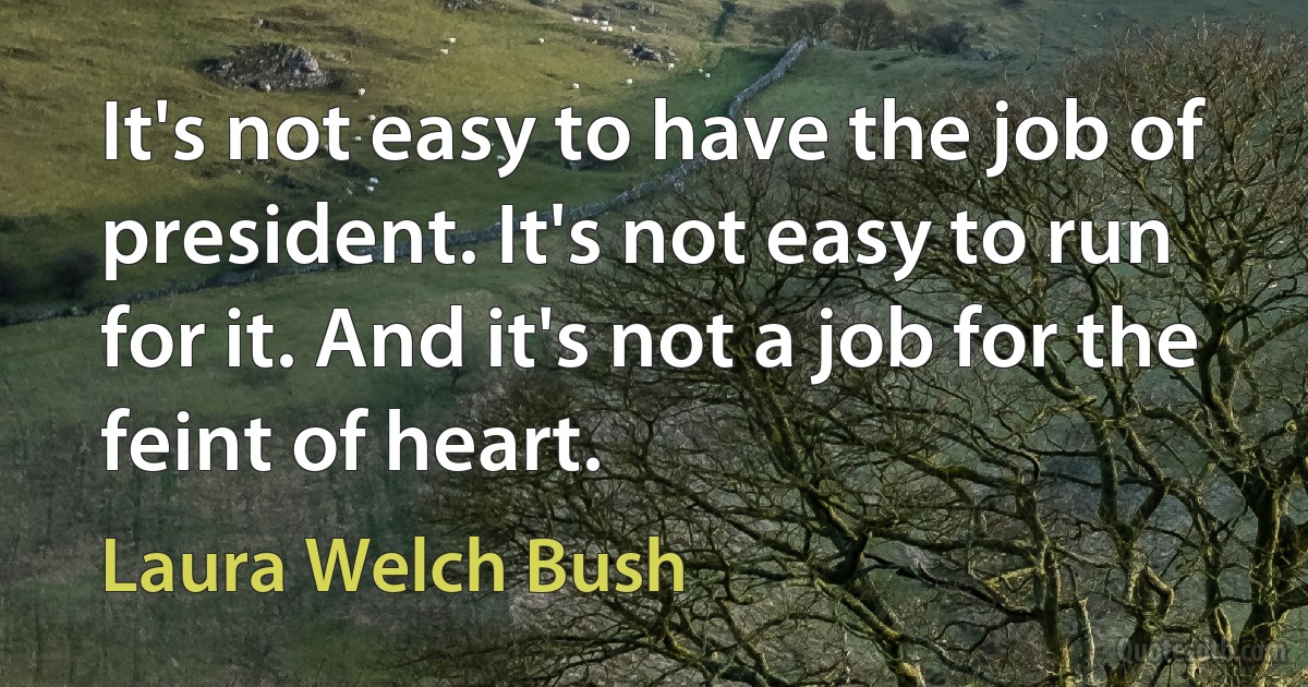 It's not easy to have the job of president. It's not easy to run for it. And it's not a job for the feint of heart. (Laura Welch Bush)