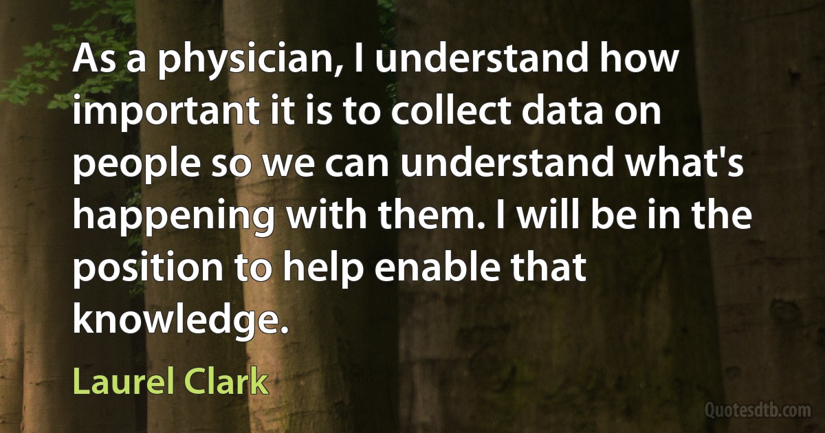 As a physician, I understand how important it is to collect data on people so we can understand what's happening with them. I will be in the position to help enable that knowledge. (Laurel Clark)