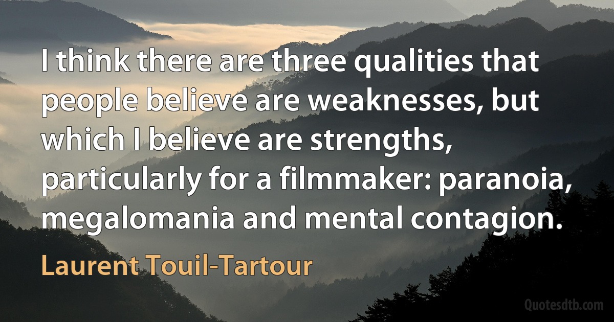 I think there are three qualities that people believe are weaknesses, but which I believe are strengths, particularly for a filmmaker: paranoia, megalomania and mental contagion. (Laurent Touil-Tartour)