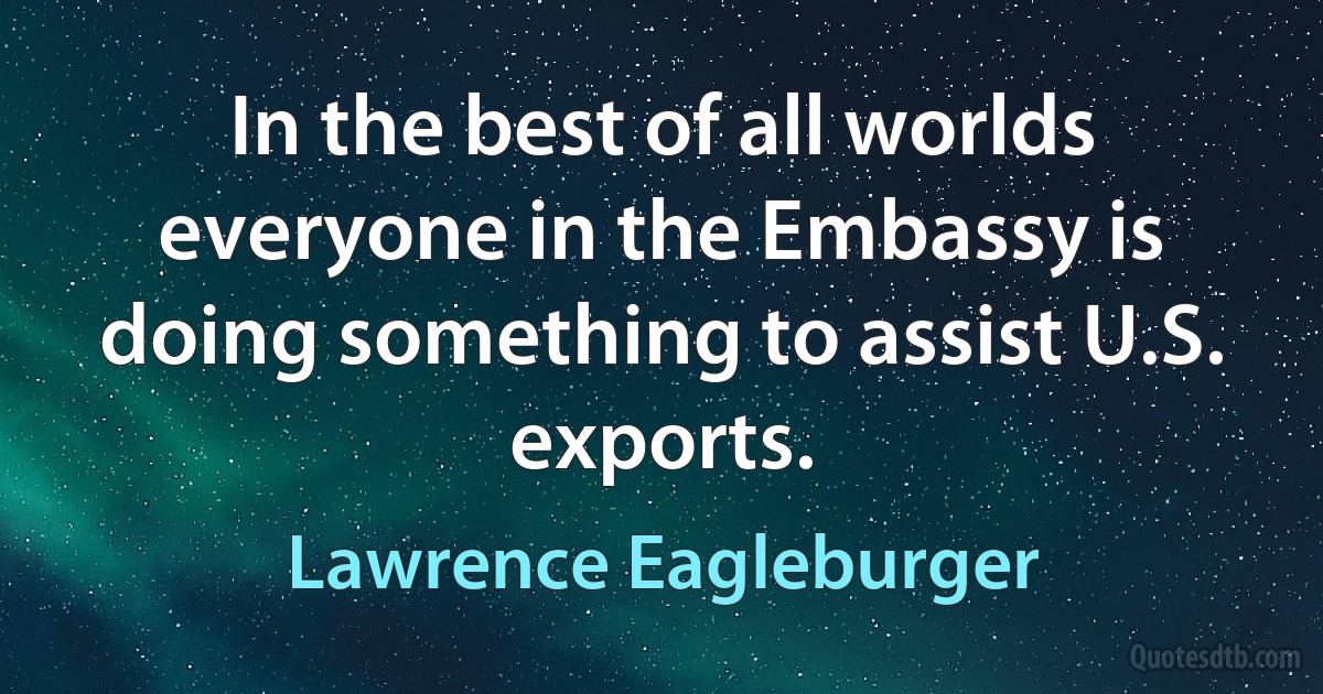 In the best of all worlds everyone in the Embassy is doing something to assist U.S. exports. (Lawrence Eagleburger)