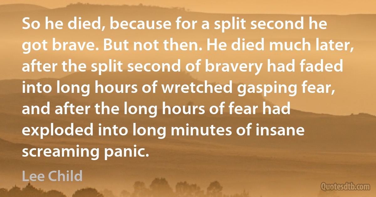 So he died, because for a split second he got brave. But not then. He died much later, after the split second of bravery had faded into long hours of wretched gasping fear, and after the long hours of fear had exploded into long minutes of insane screaming panic. (Lee Child)